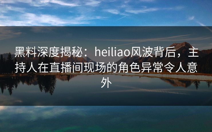 黑料深度揭秘：heiliao风波背后，主持人在直播间现场的角色异常令人意外